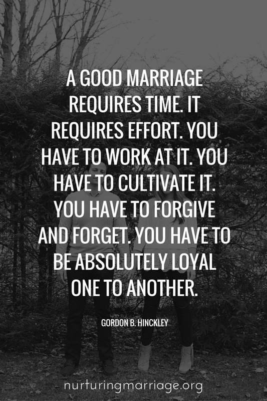 A good marriage requires time. It requires effort. You have to work at it. You have to cultivate it. You have to forgive and forget. You have to be absolutely loyal one to another. - Gordon B. Hinckley